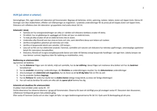 2
HUR (på sättet vi arbetar)
Genomgångar, film, eget arbete och laboration på Fenomenalen. Begrepp att behärska: ström, spänning, isolator, ledare, sluten och öppen krets. Känna till
lösningar som ökar elsäkerheten, effekter och tillämpningar av magnetism. I praktiska undersökningar får du prova på att koppla sluten och öppen krets.
Diskutera och reflektera över din laboration i grupparbete med andra elever åk 5-6.
Arbetssätt i detalj
• Samtala om hur energianvändningen ser olika ut i världen och diskutera tänkbara orsaker till detta.
• Få inblick i hur en glödlampa ör uppbyggd och få den att lysa i en elektrisk krets.
• Ta reda på olika orsaker till att en elektrisk krets inte är sluten.
• Undersöka vilka föremål som kan sluta en krets och inte, samt identifiera dessa som ledare och isolator.
• Jämföra energikällors påverkan på människa och miljö.
• Jämföra el besparande teknik som solceller, LED-lampor…
• Läsa och se film om hur elektricitet används i hemmet, samhället och naturen och diskutera hur tekniska uppfinningar, vetenskapliga upptäckter
betytt för människors levnadsvillkor.
• Diskutera, föreslå och ta egna energibesparande beslut som leder till faktiska energi-besparnde handlingar i sitt eget hem. (släcka lampan när
man lämnar rummet, begränsa tiden för laddning av mobiltelefon, mm).
Bedömning av arbetsområdet:
Jag kommer att bedöma:
1. hur du diskuterar frågor som rör teknik, miljö och samhälle, hur du tar ställning i dessa frågor och motiverar dina åsikter och hur du beskriver
konsekvenser
2. hur du använder utrustning i undersökningar, din förståelse av undersökningars resultat, hur du dokumenterar undersökningar
3. dina kunskaper om elektricitet och magnetism, hur du klarar av att ta till dig fakta från en film du sett
4. hur du använder fysikens begrepp
5. hur du förklarar för andra hur du/de kan ta elsäkra beslut (slänga trasig teknik, ej vistas när farliga elledningar)
6. Hur och vad du berättar för andra om vilka sätt du sparar på el hemma hos dig
Arbetstid och deadlines för arbetsområdet:
Vi jobbar med området under vecka 45 - 47.
Cecilia observerar hur eleverna laborerar i grupp på Fenomenalen. Eleverna för även ett skriftligt prov på onsdagen vecka 47. Dessutom sker disussioner,
reflektioner fortlöpande genom hela arbetets gång.
Efter vecka 47 kommer Cecilia och en elev i taget att fylla i sin egen bedömningsmatriserna för åk 5-6 i fysik samt få återkoppling på sitt prov.
 