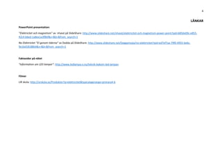 4
LÄNKAR
PowerPoint presentation:
”Elektricitet och magnetism” av nhaiat på SlideShare: http://www.slideshare.net/nhaiat/elektricitet-och-magnetism-power-point?qid=b850e09c-e855-
42c4-b6ed-1a8ee1a3f8bf&v=&b=&from_search=1
No Elektrisitet ”El genom tiderna” av Dadda på SlideShare: http://www.slideshare.net/Geggamojja/no-elektrisitet?qid=ed7ef7aa-79f0-4955-be6c-
9e1bd18188b4&v=&b=&from_search=1
Faktasidor på nätet
”Information om LED lampor”: http://www.ledlampa.n.nu/teknik-bakom-led-lampan
Experiment du kan göra hemma eller i skolan: http://www.experimentskafferiet.se/experiment/elektriska_spoket/
Filmer
UR skola: http://urskola.se/Produkter?q=elektricitet&typicalagerange=primary4-6
 