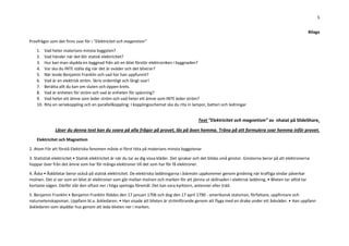 5
Bilaga
Provfrågor som det finns svar för i ”Elektricitet och magentism”
1. Vad heter materians minsta byggsten?
2. Vad händer när det blir statisk elektricitet?
3. Hur kan man skydda en byggnad från att en blixt förstör elektroniken i byggnaden?
4. Var ska du INTE ställa dig när det är oväder och det blixtrar?
5. När levde Benjamin Franklin och vad har han uppfunnit?
6. Vad är en elektrisk ström. Skriv ordentligt och långt svar!
7. Berätta allt du kan om sluten och öppen krets.
8. Vad är enheten för ström och vad är enheten för spänning?
9. Vad heter ett ämne som leder ström och vad heter ett ämne som INTE leder ström?
10. Rita en seriekoppling och en parallellkoppling: I kopplingsschemat ska du rita in lampor, batteri och ledningar
Text ”Elektricitet och magnetism” av nhaiat på SlideShare.
Läser du denna text kan du svara på alla frågor på provet, läs på även hemma. Träna på att formulera svar hemma inför provet.
Elektricitet och Magnetism
2. Atom För att förstå Elektriska fenomen måste vi först titta på materians minsta byggstenar
3. Statistisk elektricitet • Statisk elektricitet är när du tar av dig vissa kläder. Det sprakar och det bildas små gnistor. Gnistorna beror på att elektronerna
hoppar över från det ämne som har för många elektroner till det som har för få elektroner.
4. Åska • Åskblixtar beror också på statisk elektricitet. De elektriska laddningarna i åskmoln uppkommer genom gnidning när kraftiga vindar påverkar
molnen. Det vi ser som en blixt är elektroner som går mellan molnen och marken för att jämna ut skillnaden i elektrisk laddning. • Blixten tar alltid tar
kortaste vägen. Därför slår den oftast ner i höga spetsiga föremål. Det kan vara kyrktorn, antenner eller träd.
5. Benjamin Franklin • Benjamin Franklin föddes den 17 januari 1706 och dog den 17 april 1790 - amerikansk statsman, författare, uppfinnare och
naturvetenskapsman. Uppfann bl.a. åskledaren. • Han visade att blixten är strömförande genom att flyga med en drake under ett åskväder. • Han uppfann
åskledaren som skyddar hus genom att leda blixten ner i marken.
 