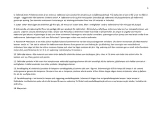 6
6. Elektrisk ström • Elektrisk ström är en ström av elektroner som vandrar för att jämna ut en laddningsskillnad. • Så kallas den el som vi får ur de två hålen i
uttagen i väggen eller från batterier. Elektrisk ström. • Elektronerna rör sig från minuspolen (överskott på elektroner) till pluspolen(brist på elektroner)
genom en ledning. Den kemiska reaktionen i batterier gör att laddningsskillnaden finns kvar till batteriet är förbrukat.
7. Sluten krets • Man säger att strömmen går från plus till minus i en sluten krets. Men i verkligheten vandrar elektronerna från minuspol till pluspol.
8. Strömstyrka och spänning Det finns två vanliga mått som används för elektricitet • Strömstyrkan eller bara strömmen, talar om hur många elektroner som
passera under en sekund. Strömstyrkan mäts i amper som förkortas A. Strömmen mäter man med en ampermeter. En amper är ungefär sex triljoner
elektroner per sekund. • Spänningen är det som driver strömmen i ledningarna. Man skulle kunna likna spänningen vid en pump som med kraft knuffar fram
elektronerna. Spänningen mäts i volt som förkortas V. Spänningen mäter man med en voltmeter.
9. Resistans • • Resistans är ett mått på hur mycket motstånd strömmen har när den ska passera genom en ledare. Ofta beror resistansen på vilket material
ledaren består av. T.ex. det är svårare för elektronerna att komma fram genom en tunn ledning än tjock ledning. Den tunna gör mer motstånd mot
strömmen. Man säger att den har större resistans. Koppar och silver har lägre resistans än järn. Hög spänning och liten resistans ger en stark ström Resistans
mäts i ohm, som förkortas Ω.( U= R. I), U= spänning, I=strömstyrka, R=resistan s
10. Elektriska ledare • Alla material som leder ström kallas för elektriska ledare som tex koppar, järn, silver. • Ett ämne som leder inte ström kallas för
isolator som tex. Plast, gummi och porslin.
11. Elektriska symboler • När man ritar komplicerade elektriska kopplingsscheman blir det besvärligt att rita batterier, glödlampor och sladdar som ser ut i
verkligheten. I stället använder man olika symboler i kopplingsscheman.
12. Seriekoppling • I elektriska ljusstakar är lamporna seriekopplade på samma sätt som i figuren. Strömmen går då från lampa till lampa så att samma
ström passerar genom alla lamporna. Skruvar vi loss en av lamporna, slocknar alla de andra. Vi har då inte längre någon sluten strömkrets, vilket ju behövs
för att det ska flyta ström.
13. Parallellkoppling • I en bostad är lampor och vägguttag parallellkopplade. Schemat till höger visar två parallellkopplade lampor. Varje lampa är i
förbindelse med batteriets poler så att alla lampor får samma spänning. En fördel med parallellkoppling är att om en av lamporna går sönder, fortsätter de
andra lysa.
14. Magnetism
 