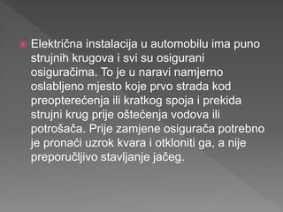  Električna instalacija u automobilu ima puno
strujnih krugova i svi su osigurani
osiguračima. To je u naravi namjerno
oslabljeno mjesto koje prvo strada kod
preopterećenja ili kratkog spoja i prekida
strujni krug prije oštećenja vodova ili
potrošača. Prije zamjene osigurača potrebno
je pronaći uzrok kvara i otkloniti ga, a nije
preporučljivo stavljanje jačeg.
 