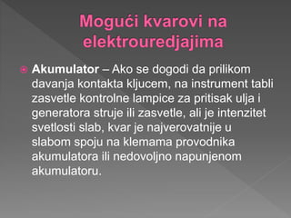  Akumulator – Ako se dogodi da prilikom
davanja kontakta kljucem, na instrument tabli
zasvetle kontrolne lampice za pritisak ulja i
generatora struje ili zasvetle, ali je intenzitet
svetlosti slab, kvar je najverovatnije u
slabom spoju na klemama provodnika
akumulatora ili nedovoljno napunjenom
akumulatoru.
 