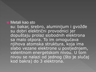  Metali kao sto
su: bakar, srebro, aluminijum i gvožđe
su dobri električni provodnici jer
dopuštaju prolaz slobodnih elektrona
sa malo otpora. To im omogućava
njihova atomska struktura, koja ima
slabo vezane elektrone u posljednjem,
valentnom energetskom nivou. U tom
nivou se nalazi od jednog (što je slučaj
kod bakra) do 3 elektrona.
 