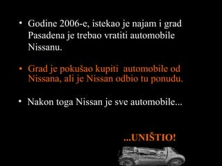 Grad je pokušao kupiti  automobile od  Nissan a ,  ali je  Nissan  odbio tu ponudu . ... UNIŠTIO ! Godine  2006 -e ,  istekao je najam i grad  Pasadena  je trebao vratiti automobile  Nissan u . Nakon toga  Nissan  je sve automobile ... 