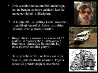 Bio je uhićen i zatvoren na kaznu od  22  godine i  8 m jeseci zbog uništavanja  3 Hummer a  (Ameri čka automobila koji troše goleme količine goriva ). Dok se električni automobili uništavaju ,  oni na benzin su dobro zaštićeni kao što možemo vidjeti iz slijedećeg : U Lipnju  2001 -e , Jeffrey Luers,  dvadeset- trogodišnji  Ameri čki aktivist za zaštitu prirode ,  imao je tužno iskustvo . On se je želio izraziti na takav način da navede ljude da shvate opasnost  koje ta čudovišta predstavljaju za naš  planet. 