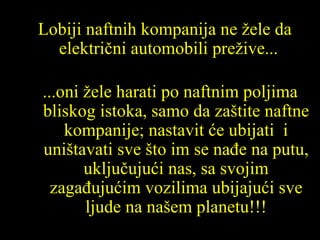 Lobiji naftnih kompanija ne žele da električni automobili prežive ... ... oni žele harati po naftnim poljima bliskog istoka ,  samo da zaštite naftne kompanije ;  nastavit će ubijati  i uništavati sve što im se nađe na putu,   uključujući nas ,  sa svojim zagađujućim vozilima ubijajući sve ljude na našem  planet u !!! 