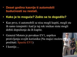 Kako je to moguće ?  Zašto se to dogodilo ? Deset godina kasnije ti automobili budućnosti su nestali . Kao prvo, ti automobili se nisu mogli kupiti ,  mogli ste ih samo iznajmiti i kad je taj rok istekao niste mogli dobiti dopuštenje da ih kupite . General Motors  je povukao  EV1,  usprkos protivljenju svojih korisnika  ( Na majici možete pročitati :  S pasite  EV1 ) I kasnije … 