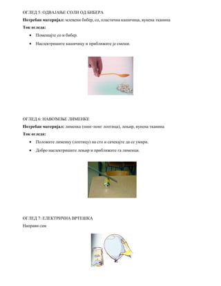 ОГЛЕД 5: ОДВАЈАЊЕ СОЛИ ОД БИБЕРА 
Потребан материјал: млевени бибер, со, пластична кашичица, вунена тканина 
Ток огледа: 
· Помешајте со и бибер. 
· Наелектришите кашичицу и приближите је смеши. 
ОГЛЕД 6: НАВОЂЕЊЕ ЛИМЕНКЕ 
Потребан материјал: лименка (пинг-понг лоптица), лењир, вунена тканина 
Ток огледа: 
· Положите лименку (лоптицу) на сто и сачекајте да се умири. 
· Добро наелектришите лењир и приближите га лименци. 
ОГЛЕД 7: ЕЛЕКТРИЧНА ВРТЕШКА 
Направи сам 
