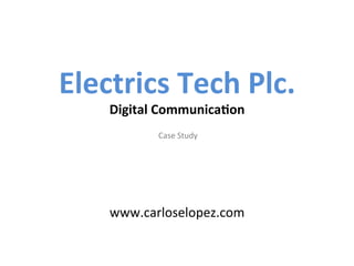  
         	
  
Electrics	
  Tech	
  Plc.	
  
      Digital	
  Communica6on	
  
                      	
  Study	
  
                  Case	
  
                      	
  
                      	
  
                      	
  
                      	
  
      www.carloselopez.com	
  
 
