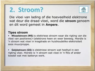 Die vloei van lading of die hoeveelheid elektrone
wat deur die draad vloei, word die stroom genoem
en dit word gemeet in Ampere.
Tipes stroom
 Wisselstroom (WS) is elektriese stroom waar die rigting van die
vloei van positiewe(+)elektrone heen en weer beweeg. Hierdie is
‘n stroom wat vloei in kragdrade en huishoudelike elektrisiteit
soos muurproppe.
 Gelykstroom (GS) is elektriese stroom wat heeltyd in een
rigting vloei. Hierdie is ‘n stroom wat vloei in 'n flits of ander
toestel wat met batterye werk.
 