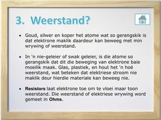  Goud, silwer en koper het atome wat so gerangskik is
dat elektrone maklik daardeur kan beweeg met min
wrywing of weerstand.
 In 'n nie-geleier of swak geleier, is die atome so
gerangskik dat dit die beweging van elektrone baie
moeilik maak. Glas, plastiek, en hout het 'n hoë
weerstand, wat beteken dat elektriese stroom nie
maklik deur hierdie materiale kan beweeg nie.
 Resistors laat elektrone toe om te vloei maar toon
weerstand. Die weerstand of elektriese wrywing word
gemeet in Ohms.
 