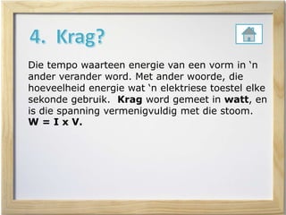 Die tempo waarteen energie van een vorm in ‘n
ander verander word. Met ander woorde, die
hoeveelheid energie wat ‘n elektriese toestel elke
sekonde gebruik. Krag word gemeet in watt, en
is die spanning vermenigvuldig met die stoom.
W = I x V.
 