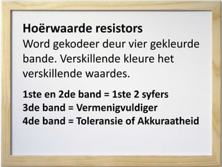 Hoërwaarde resistors
Word gekodeer deur vier gekleurde
bande. Verskillende kleure het
verskillende waardes.
1ste en 2de band = 1ste 2 syfers
3de band = Vermenigvuldiger
4de band = Toleransie of Akkuraatheid
 