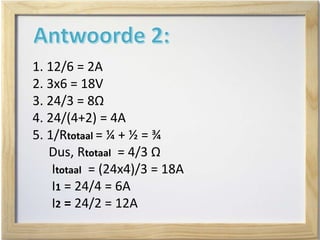 1. 12/6 = 2A
2. 3x6 = 18V
3. 24/3 = 8Ω
4. 24/(4+2) = 4A
5. 1/Rtotaal = ¼ + ½ = ¾
Dus, Rtotaal = 4/3 Ω
Itotaal = (24x4)/3 = 18A
I1 = 24/4 = 6A
I2 = 24/2 = 12A
 