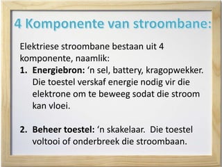 Elektriese stroombane bestaan uit 4
komponente, naamlik:
1. Energiebron: ‘n sel, battery, kragopwekker.
Die toestel verskaf energie nodig vir die
elektrone om te beweeg sodat die stroom
kan vloei.
2. Beheer toestel: ‘n skakelaar. Die toestel
voltooi of onderbreek die stroombaan.
 