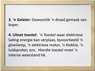 3. ‘n Geleier: Gewoonlik ‘n draad gemaak van
koper.
4. Uitset toestel: ‘n Toestel waar elektriese
lading energie kan verplaas, byvoorbeeld ‘n
gloeilamp, ‘n elektriese motor, ‘n klokkie, ‘n
luidspreker, ens. Hierdie toestel moet ‘n
interne weerstand hê.
 