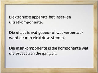 Elektroniese apparate het inset- en
uitsetkomponente.
Die uitset is wat gebeur of wat veroorsaak
word deur ‘n elektriese stroom.
Die insetkomponente is die komponente wat
die proses aan die gang sit.
 