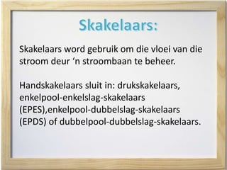 Skakelaars word gebruik om die vloei van die
stroom deur ‘n stroombaan te beheer.
Handskakelaars sluit in: drukskakelaars,
enkelpool-enkelslag-skakelaars
(EPES),enkelpool-dubbelslag-skakelaars
(EPDS) of dubbelpool-dubbelslag-skakelaars.
 