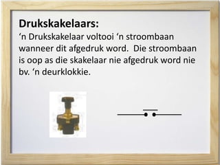 Drukskakelaars:
‘n Drukskakelaar voltooi ‘n stroombaan
wanneer dit afgedruk word. Die stroombaan
is oop as die skakelaar nie afgedruk word nie
bv. ‘n deurklokkie.
 