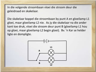 In die volgende stroombaan vloei die stroom deur die
geleidraad en skakelaar.
Die skakelaar koppel die stroombaan by punt A en gloeilamp L1
gloei, maar gloeilamp L2 nie. As jy die skakelaar na die ander
kant toe druk, vloei die stroom deur punt B (gloeilamp L1 hou
op gloei, maar gloeilamp L2 begin gloei). Bv. ‘n Kar se helder
ligte en dompligte.
L1
L2
A
B
 