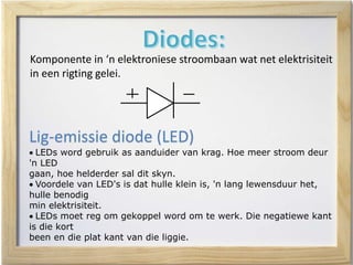 Komponente in ‘n elektroniese stroombaan wat net elektrisiteit
in een rigting gelei.
Lig-emissie diode (LED)
 LEDs word gebruik as aanduider van krag. Hoe meer stroom deur
'n LED
gaan, hoe helderder sal dit skyn.
 Voordele van LED's is dat hulle klein is, 'n lang lewensduur het,
hulle benodig
min elektrisiteit.
 LEDs moet reg om gekoppel word om te werk. Die negatiewe kant
is die kort
been en die plat kant van die liggie.
 