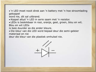  'n LED moet nooit direk aan 'n battery met 'n hoe stroomlading
gekoppel
word nie, dit sal uitbrand.
 Koppel altyd 'n LED in serie saam met 'n resistor.
 LEDs is beskikbaar in rooi, oranje, geel, groen, blou en wit.
Blou en wit LEDs
is baie duurder as die ander kleure.
 Die kleur van die LED word bepaal deur die semi-geleier
materiaal en nie
deur die kleur van die plastiek omhulsel nie.
 