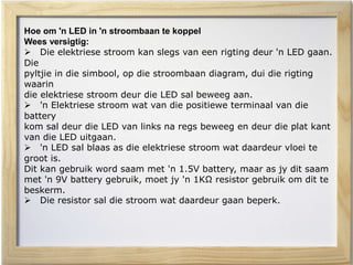 Hoe om 'n LED in 'n stroombaan te koppel
Wees versigtig:
 Die elektriese stroom kan slegs van een rigting deur 'n LED gaan.
Die
pyltjie in die simbool, op die stroombaan diagram, dui die rigting
waarin
die elektriese stroom deur die LED sal beweeg aan.
 'n Elektriese stroom wat van die positiewe terminaal van die
battery
kom sal deur die LED van links na regs beweeg en deur die plat kant
van die LED uitgaan.
 'n LED sal blaas as die elektriese stroom wat daardeur vloei te
groot is.
Dit kan gebruik word saam met 'n 1.5V battery, maar as jy dit saam
met 'n 9V battery gebruik, moet jy 'n 1KΩ resistor gebruik om dit te
beskerm.
 Die resistor sal die stroom wat daardeur gaan beperk.
 