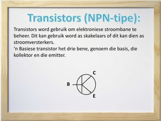Transistors word gebruik om elektroniese stroombane te
beheer. Dit kan gebruik word as skakelaars of dit kan dien as
stroomversterkers.
‘n Basiese transistor het drie bene, genoem die basis, die
kollektor en die emitter.
C
E
B
 