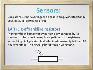 Spesiale resistors wat reageer op sekere omgewingstoestande
soos hitte, lig, beweging of vog.
LAR (Lig-afhanklike resistor)
‘n Stroombaan komponent waarvan die weerstand by lig
afneem. ‘n Fotosensitiewe plaat op die resistor registreer
verandeinge in ligvlakke. In donkerte of dowwe lig het die LAR
hoë weerstand. In helder lig het dit ‘n lae weerstand.
 