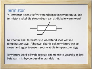 Termistor
‘n Termistor is sensitief vir veranderinge in temperatuur. Die
termistor skakel die stroombaan aan as dit baie warm word.
Gewoonlik daal termistors se weerstand soos wat die
temperatuur styg. Alhoewel daar is ook termistors wat se
weerstand egter toeneem soos wat die temperatuur styg.
Termistors word dikwels gebruik om mense te waarsku as iets
baie warm is, byvoorbeeld in brandalarms.
 