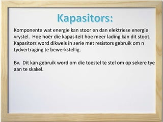 Komponente wat energie kan stoor en dan elektriese energie
vrystel. Hoe hoër die kapasiteit hoe meer lading kan dit stoot.
Kapasitors word dikwels in serie met resistors gebruik om n
tydvertraging te bewerkstellig.
Bv. Dit kan gebruik word om die toestel te stel om op sekere tye
aan te skakel.
 