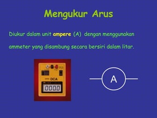 Mengukur Arus 
Diukur dalam unit ampere (A) dengan menggunakan 
ammeter yang disambung secara bersiri dalam litar. 
A 
 
