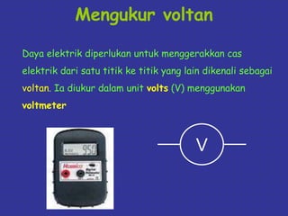 Mengukur voltan 
Daya elektrik diperlukan untuk menggerakkan cas 
elektrik dari satu titik ke titik yang lain dikenali sebagai 
voltan. Ia diukur dalam unit volts (V) menggunakan 
voltmeter 
V 
 