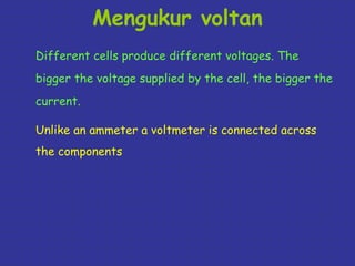 Mengukur voltan 
Different cells produce different voltages. The 
bigger the voltage supplied by the cell, the bigger the 
current. 
Unlike an ammeter a voltmeter is connected across 
the components 
 
