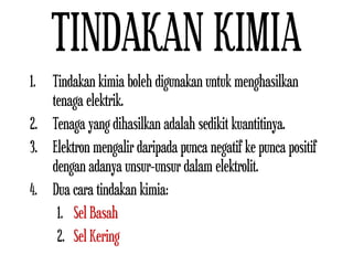 TINDAKAN KIMIA
1. Tindakan kimia boleh digunakan untuk menghasilkan
tenaga elektrik.
2. Tenaga yang dihasilkan adalah sedikit kuantitinya.
3. Elektron mengalir daripada punca negatif ke punca positif
dengan adanya unsur-unsur dalam elektrolit.
4. Dua cara tindakan kimia:
1. Sel Basah
2. Sel Kering
 
