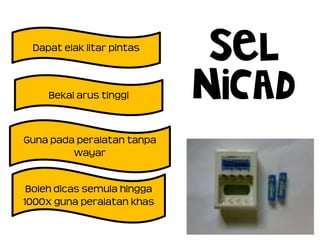 SEL
NiCad
Guna pada peralatan tanpa
wayar
Boleh dicas semula hingga
1000x guna peralatan khas
Bekal arus tinggi
Dapat elak litar pintas
 