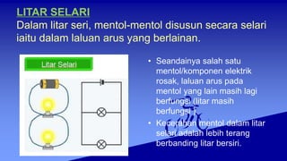 LITAR SELARI
Dalam litar seri, mentol-mentol disusun secara selari
iaitu dalam laluan arus yang berlainan.
• Seandainya salah satu
mentol/komponen elektrik
rosak, laluan arus pada
mentol yang lain masih lagi
berfungsi (litar masih
berfungsi )
• Kecerahan mentol dalam litar
selari adalah lebih terang
berbanding litar bersiri.
 