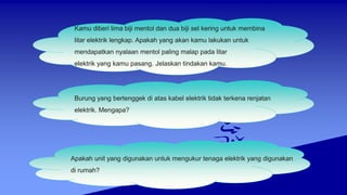 Kamu diberi lima biji mentol dan dua biji sel kering untuk membina
litar elektrik lengkap. Apakah yang akan kamu lakukan untuk
mendapatkan nyalaan mentol paling malap pada litar
elektrik yang kamu pasang. Jelaskan tindakan kamu.
Burung yang bertenggek di atas kabel elektrik tidak terkena renjatan
elektrik. Mengapa?
Apakah unit yang digunakan untuk mengukur tenaga elektrik yang digunakan
di rumah?
 