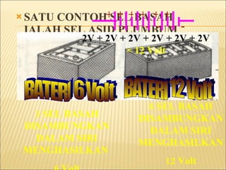 SATU CONTOH SEL BASAH IALAH SEL ASID PLUMBUM SEL INI MENGHASILKAN 2 Volt BAGI PENGGUNAAN BIASA SEL INI DIBUAT DALAM 6 Volt DAN 12Volt 3 SEL BASAH DISAMBUNGKAN DALAM SIRI MENGHASILKAN  6 Volt + + + - - - SIMBOL 2V + 2V + 2V =  6 Volt BATERI 6 Volt BATERI 12 Volt 6 SEL BASAH DISAMBUNGKAN DALAM SIRI MENGHASILKAN  12 Volt + - + - + - + - + - + - 2V + 2V + 2V + 2V + 2V + 2V  = 12 Volt 