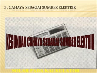 APABILA CAHAYA DIPANCARKAN KE PERMUKAAN BAHAN KIMIA SEPERTI SELENIUM, NATRIUM DAN KALIUM SEDIKIT ARUS ELEKTRIK DIHASILKAN PRINSIP INI DIGUNAKAN PADA METER DEDAHAN CAHAYA UNTUK KAMERA DAN SEL SOLAR PADA KALKULATOR KEGUNAAN CAHAYA SEBAGAI SUMBER ELEKTRIK 
