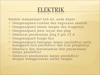Setelah mempelajari bab ini, anda dapat : Mengenalpasti sumber dan kegunaan elektrik Mengenalpasti alatan tangan dan fungsinya Mengenalpasti jenis wayar dan plag Membuat pendawaian plag 3-pin 13 A Mengenalpasti fungsi fius Mengenalpasti bahagian lampu pendaflour serta mengganti tiub pendaflour dan suis penghidup Membaca dan menterjemah litar pendawaian lampu pendaflour Membuat pendawaian lampu pendaflour dengan menggunakan alatan tangan 