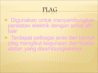 Digunakan untuk menyambungkan peralatan elektrik dengan soket alir luar Terdapat pelbagai jenis dan bentuk plag mengikut kegunaan dan kuasa alatan yang disambungkannya 