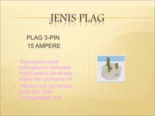 PLAG 3-PIN  15 AMPERE Digunakan untuk kelengkapan berkuasa tinggi seperti pendingin udara dan pemanas air Mempunyai pin bentuk bulat dan tidak menggunakan fius 