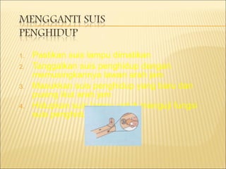 Pastikan suis lampu dimatikan Tanggalkan suis penghidup dengan memusingkannya lawan arah jam Masukkan suis penghidup yang baru dan pusing ikut arah jam Hidupkan suis lampu untuk menguji fungsi suis penghidup 