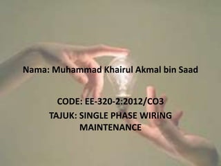 Nama: Muhammad Khairul Akmal bin Saad
CODE: EE-320-2:2012/CO3
TAJUK: SINGLE PHASE WIRING
MAINTENANCE
 