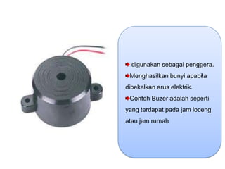 digunakan sebagai penggera.
 Menghasilkan bunyi apabila
dibekalkan arus elektrik.
 Contoh Buzer adalah seperti
yang terdapat pada jam loceng
atau jam rumah
 