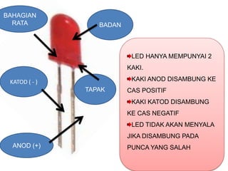 BAHAGIAN
  RATA            BADAN



                           LED HANYA MEMPUNYAI 2
                          KAKI.

 KATOD ( - )               KAKI ANOD DISAMBUNG KE
               TAPAK      CAS POSITIF
                           KAKI KATOD DISAMBUNG
                          KE CAS NEGATIF
                           LED TIDAK AKAN MENYALA
                          JIKA DISAMBUNG PADA
  ANOD (+)                PUNCA YANG SALAH
 