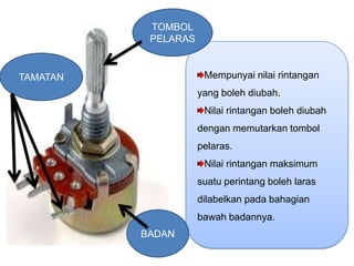 TOMBOL
           PELARAS


TAMATAN               Mempunyai nilai rintangan
                     yang boleh diubah.
                      Nilai rintangan boleh diubah
                     dengan memutarkan tombol
                     pelaras.
                      Nilai rintangan maksimum
                     suatu perintang boleh laras
                     dilabelkan pada bahagian
                     bawah badannya.
          BADAN
 