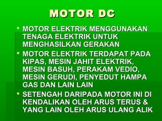 MOTOR DC
 MOTOR ELEKTRIK MENGGUNAKAN
TENAGA ELEKTRIK UNTUK
MENGHASILKAN GERAKAN
 MOTOR ELEKTRIK TERDAPAT PADA
KIPAS, MESIN JAHIT ELEKTRIK,
MESIN BASUH, PERAKAM VEDIO,
MESIN GERUDI, PENYEDUT HAMPA
GAS DAN LAIN LAIN
 SETENGAH DARIPADA MOTOR INI DI
KENDALIKAN OLEH ARUS TERUS &
YANG LAIN OLEH ARUS ULANG ALIK

 