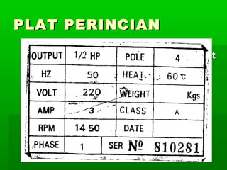PLAT PERINCIAN
 Pada rangka motor terdapat maklumat
yang menyatakan sekurang
kurangnya nilai voltan dan kadar
pusingan dalam seminit (RPM)
 Nilai voltan yang tepat dan jenis arus
yang betul perlu di pastikan untuk
mengelakkan motor rosak

 